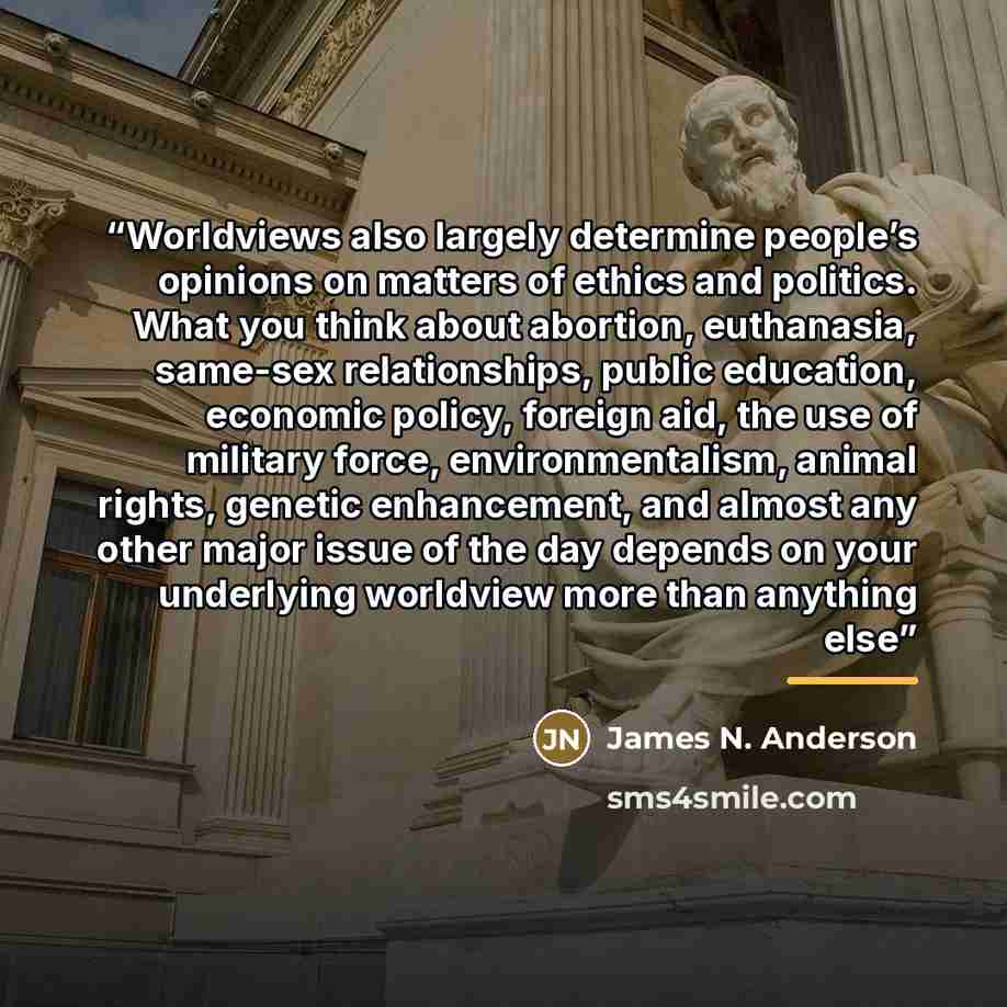 “Worldviews also largely determine people’s opinions on matters of ethics and politics. What you think about abortion, euthanasia, same-sex relationships, public education, economic policy, foreign aid, the use of military force, environmentalism, animal rights, genetic enhancement, and almost any…” quote by James N. Anderson