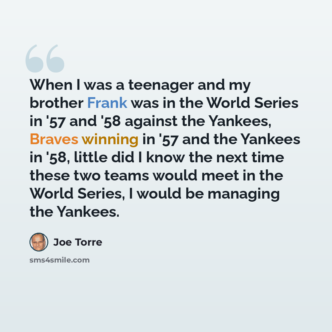 “When I was a teenager and my brother Frank was in the World Series in '57 and '58 against the Yankees, Braves winning in '57 and the Yankees in '58, little did I know the next time these two teams would meet in the World Series, I would be managing the Yankees.” quote by Joe Torre