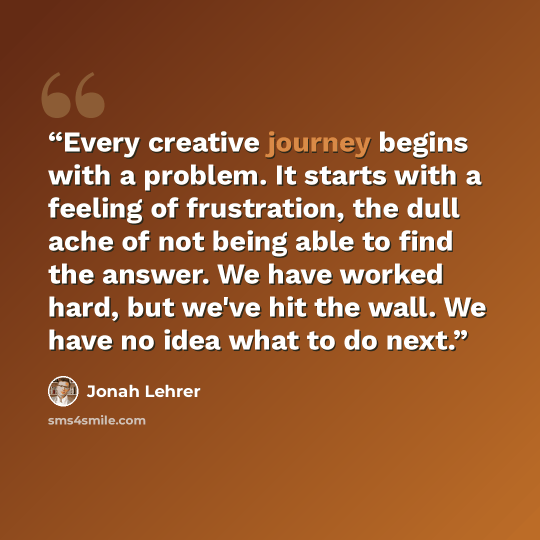 “Every creative journey begins with a problem. It starts with a feeling of frustration, the dull ache of not being able to find the answer. We have worked hard, but we've hit the wall. We have no idea what to do next.” quote by Jonah Lehrer