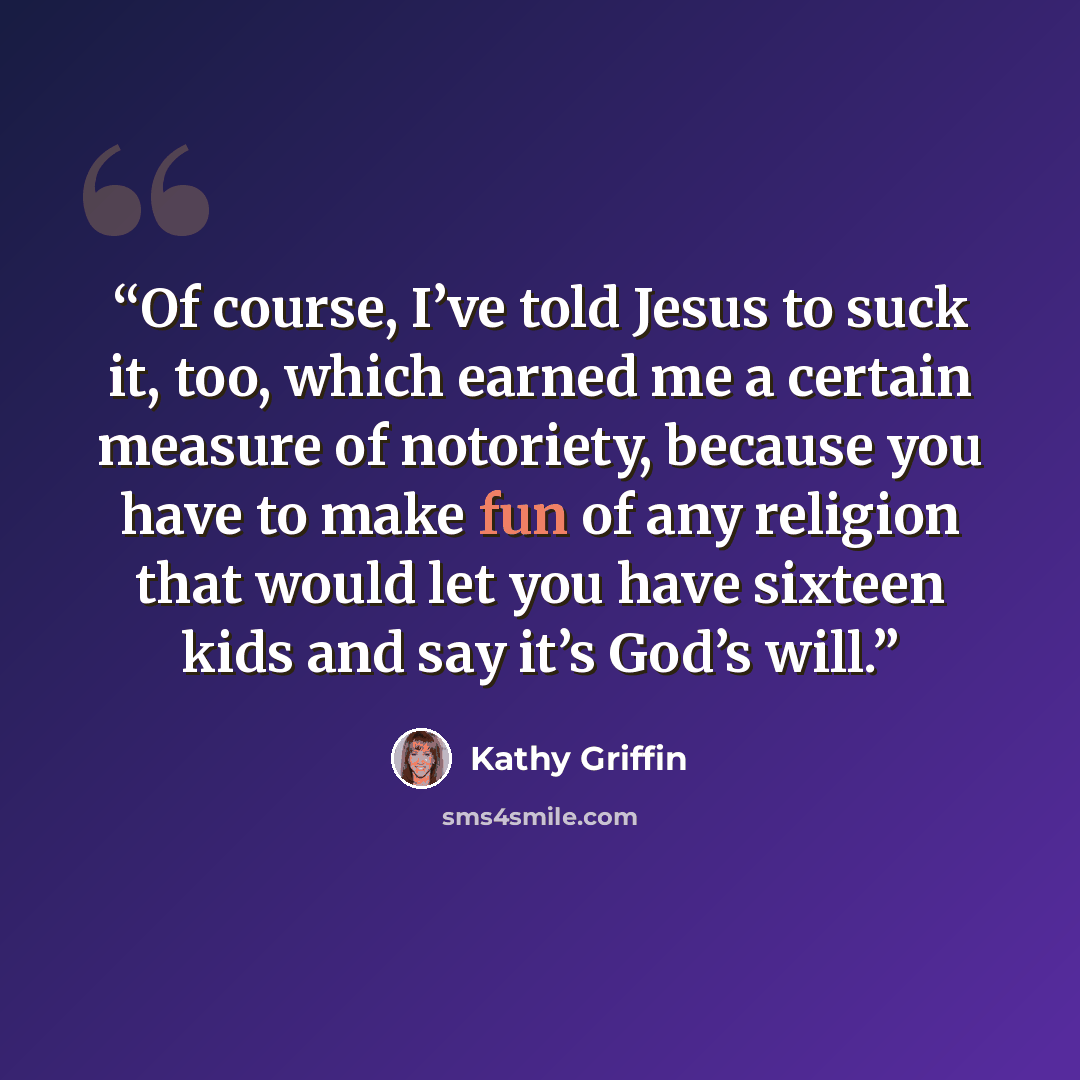 “Of course, I’ve told Jesus to suck it, too, which earned me a certain measure of notoriety, because you have to make fun of any religion that would let you have sixteen kids and say it’s God’s will.” quote by Kathy Griffin