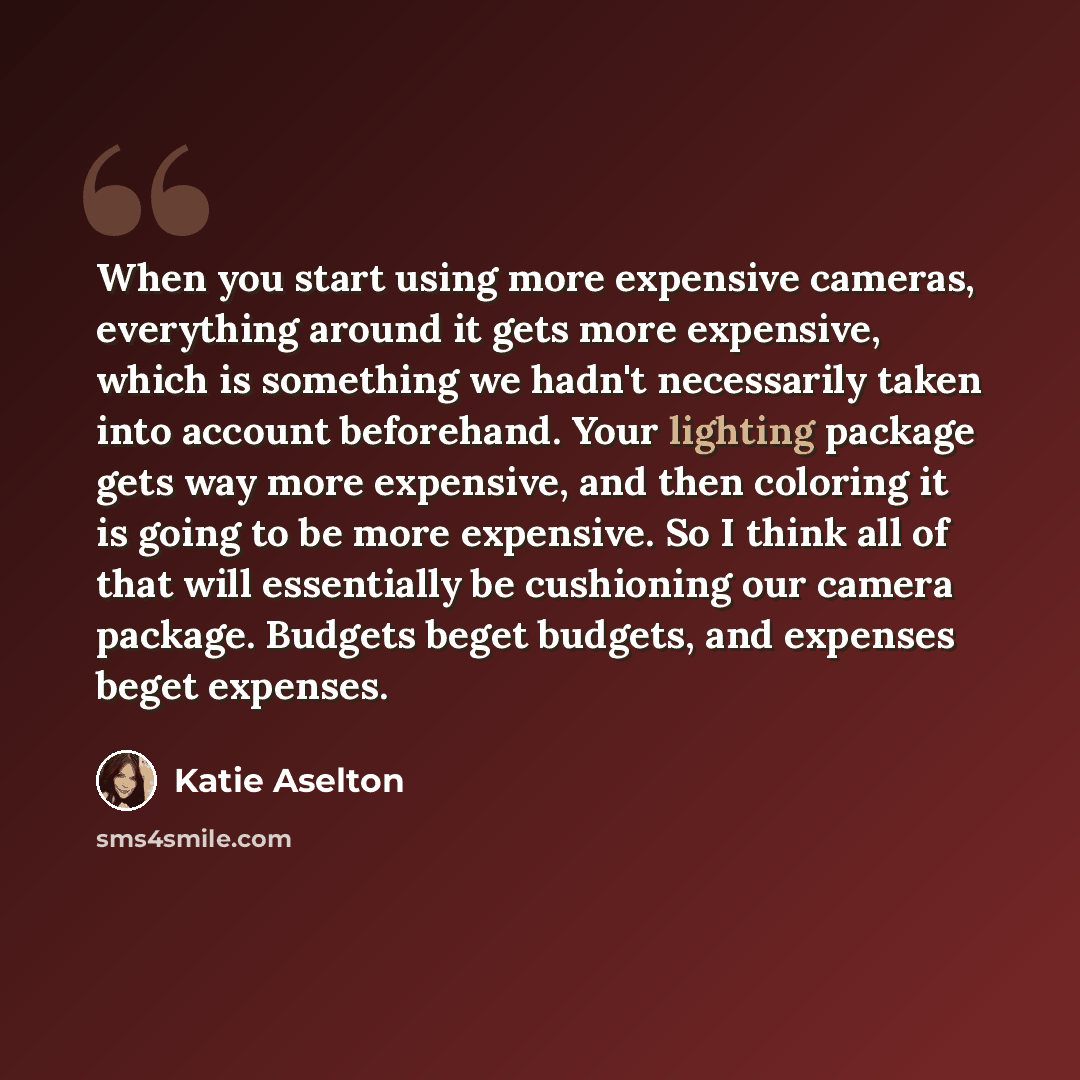 “When you start using more expensive cameras, everything around it gets more expensive, which is something we hadn't necessarily taken into account beforehand. Your lighting package gets way more expensive, and then coloring it is going to be more expensive. So I think all of that will essentially…” quote by Katie Aselton