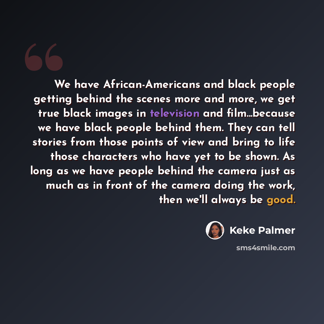 “We have African-Americans and black people getting behind the scenes more and more, we get true black images in television and film...because we have black people behind them. They can tell stories from those points of view and bring to life those characters who have yet to be shown. As long as we…” quote by Keke Palmer