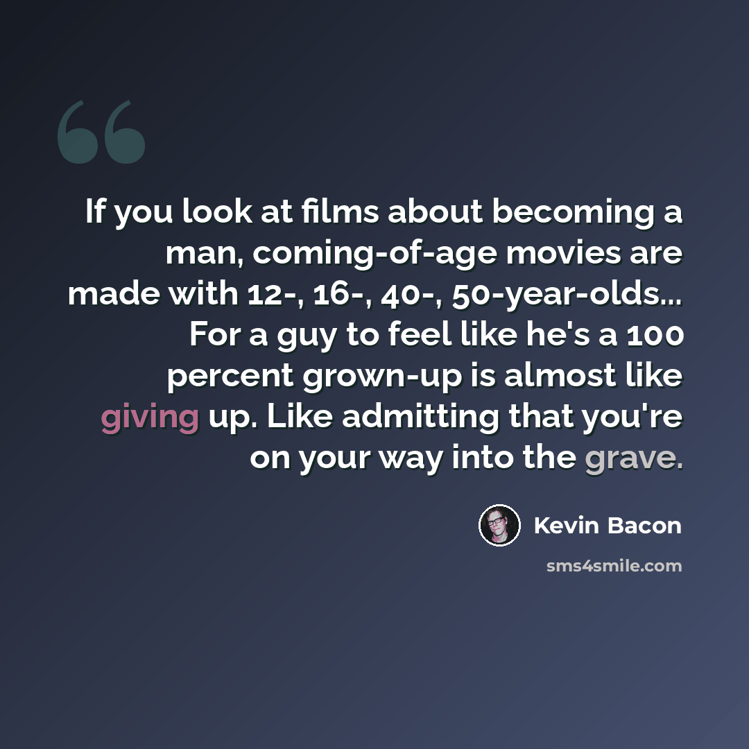 “If you look at films about becoming a man, coming-of-age movies are made with 12-, 16-, 40-, 50-year-olds... For a guy to feel like he's a 100 percent grown-up is almost like giving up. Like admitting that you're on your way into the grave.” quote by Kevin Bacon