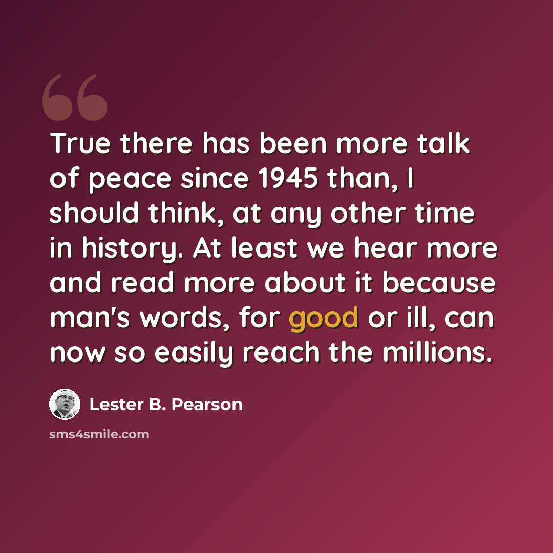“True there has been more talk of peace since 1945 than, I should think, at any other time in history. At least we hear more and read more about it because man's words, for good or ill, can now so easily reach the millions.” quote by Lester B. Pearson