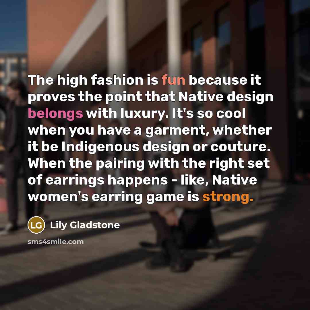 “The high fashion is fun because it proves the point that Native design belongs with luxury. It's so cool when you have a garment, whether it be Indigenous design or couture. When the pairing with the right set of earrings happens - like, Native women's earring game is strong.” quote by Lily Gladstone