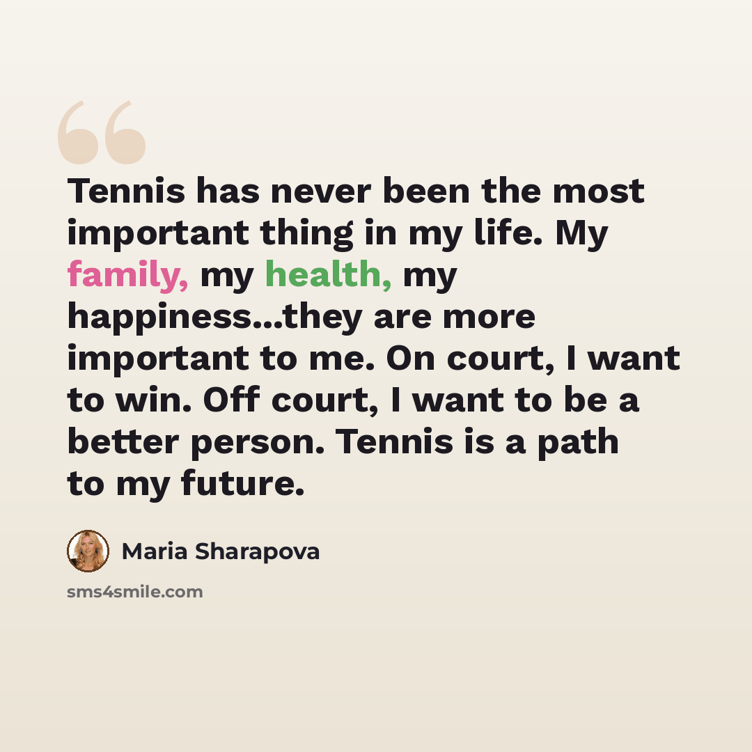 “Tennis has never been the most important thing in my life. My family, my health, my happiness...they are more important to me. On court, I want to win. Off court, I want to be a better person. Tennis is a path to my future.” quote by Maria Sharapova