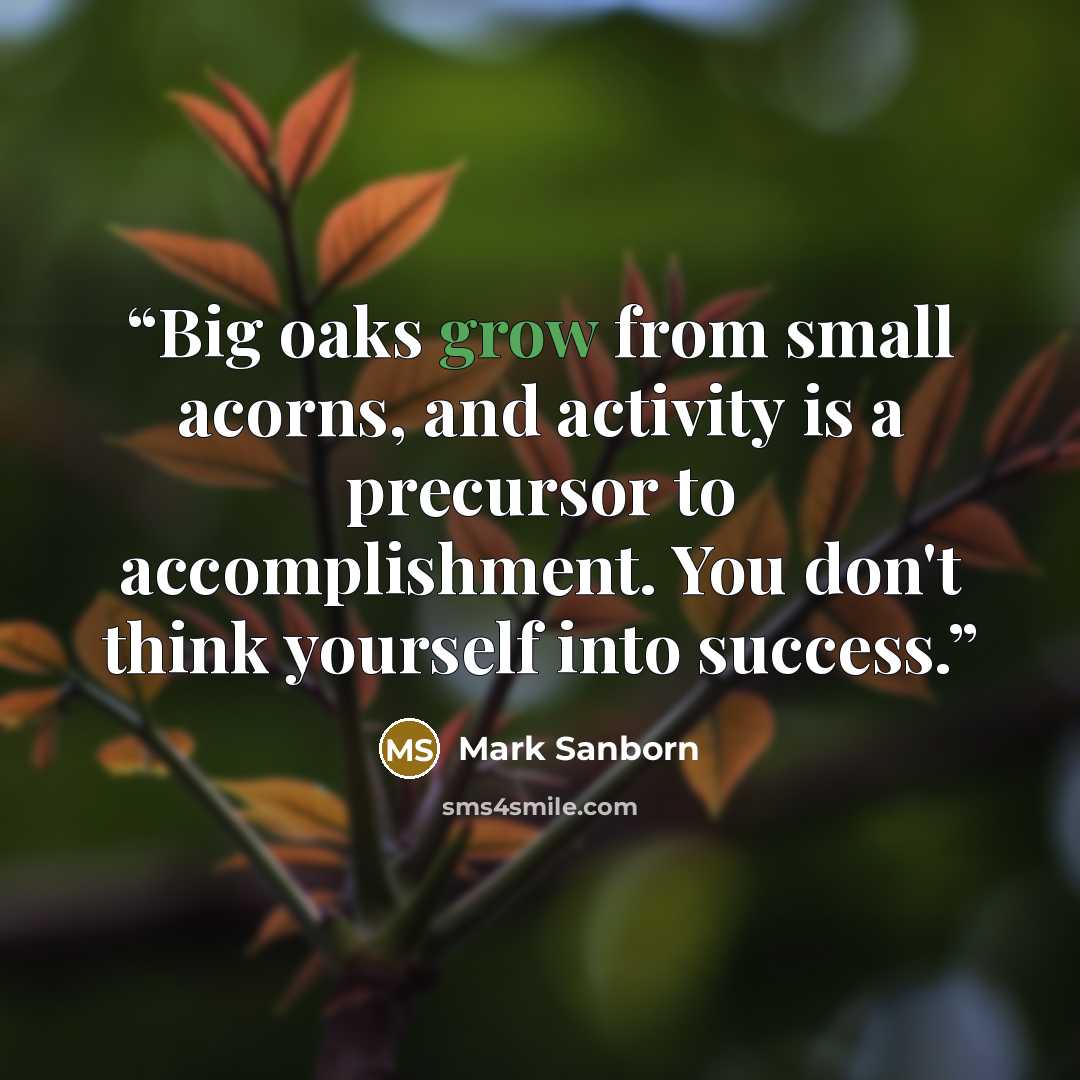 “Big oaks grow from small acorns, and activity is a precursor to accomplishment. You don't think yourself into success.” quote by Mark Sanborn