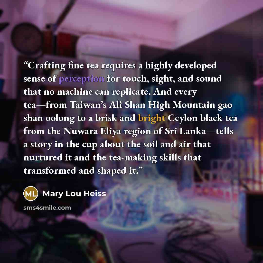 “Crafting fine tea requires a highly developed sense of perception for touch, sight, and sound that no machine can replicate. And every tea—from Taiwan’s Ali Shan High Mountain gao shan oolong to a brisk and bright Ceylon black tea from the Nuwara Eliya region of Sri Lanka—tells a story in the cup…” quote by Mary Lou Heiss