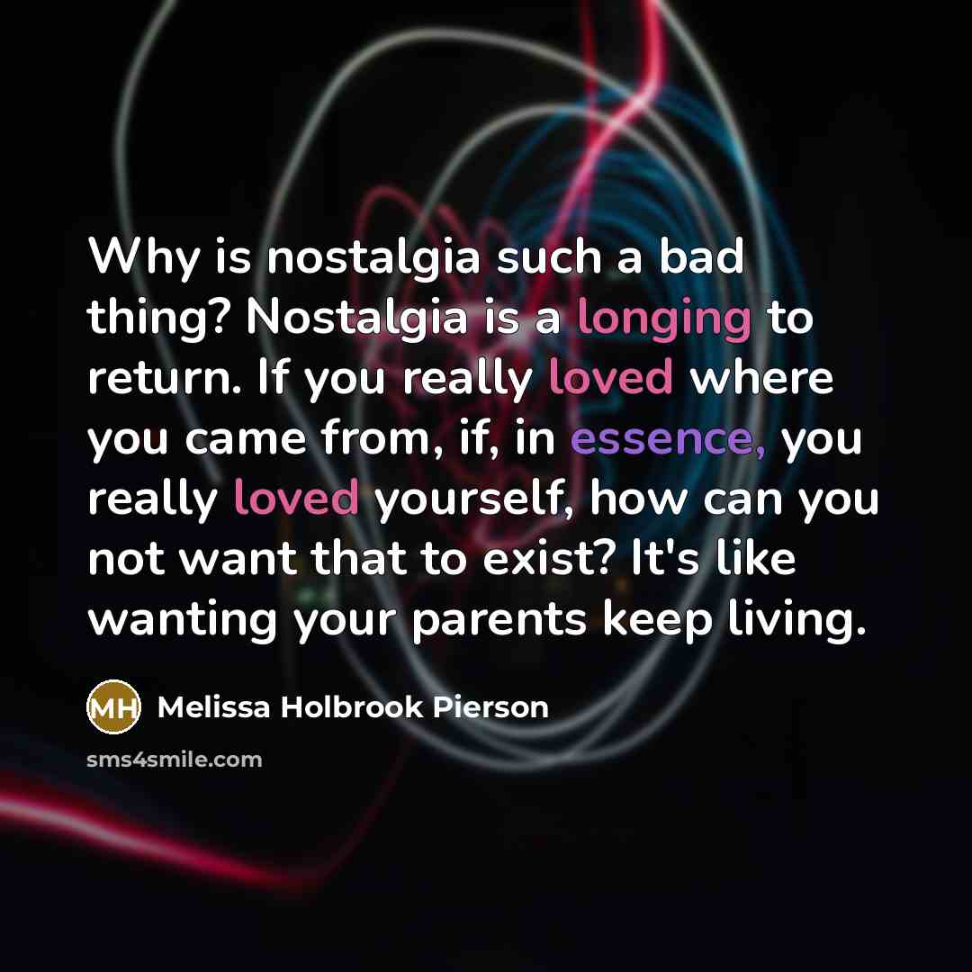 “Why is nostalgia such a bad thing? Nostalgia is a longing to return. If you really loved where you came from, if, in essence, you really loved yourself, how can you not want that to exist? It's like wanting your parents keep living.” quote by Melissa Holbrook Pierson