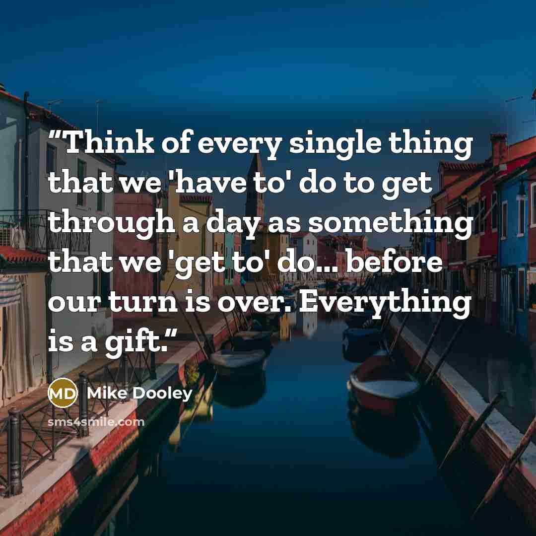 “Think of every single thing that we 'have to' do to get through a day as something that we 'get to' do... before our turn is over. Everything is a gift.” quote by Mike Dooley