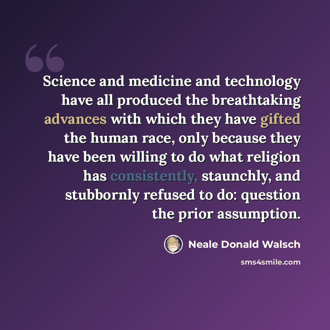 “Science and medicine and technology have all produced the breathtaking advances with which they have gifted the human race, only because they have been willing to do what religion has consistently, staunchly, and stubbornly refused to do: question the prior assumption.” quote by Neale Donald Walsch
