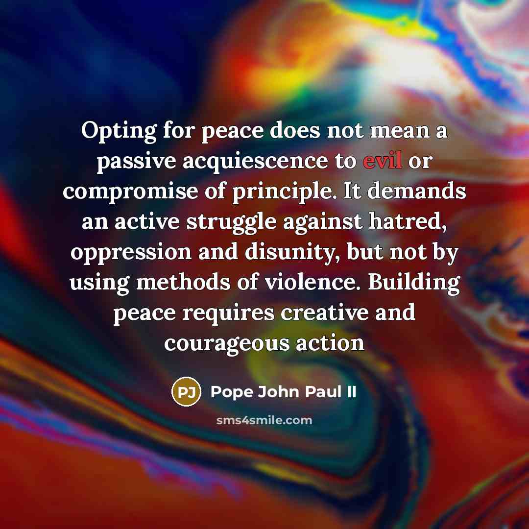 “Opting for peace does not mean a passive acquiescence to evil or compromise of principle. It demands an active struggle against hatred, oppression and disunity, but not by using methods of violence. Building peace requires creative and courageous action” quote by Pope John Paul II