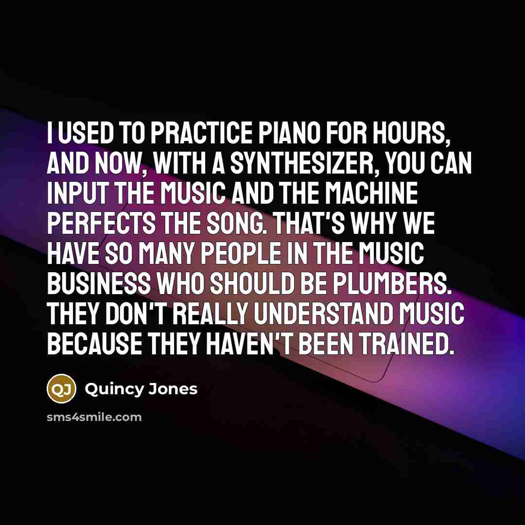 “I used to practice piano for hours, and now, with a synthesizer, you can input the music and the machine perfects the song. That's why we have so many people in the music business who should be plumbers. They don't really understand music because they haven't been trained.” quote by Quincy Jones