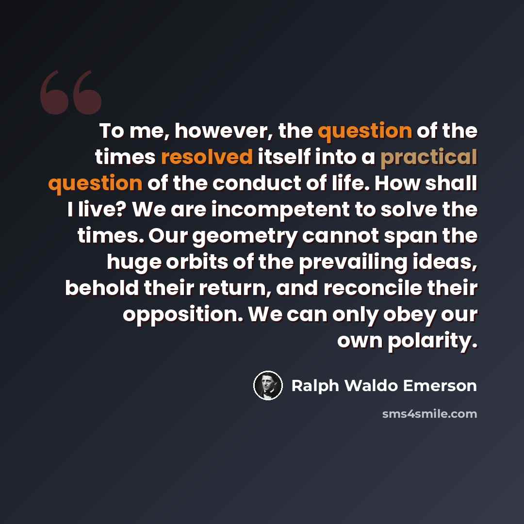 “To me, however, the question of the times resolved itself into a practical question of the conduct of life. How shall I live? We are incompetent to solve the times. Our geometry cannot span the huge orbits of the prevailing ideas, behold their return, and reconcile their opposition. We can only…” quote by Ralph Waldo Emerson