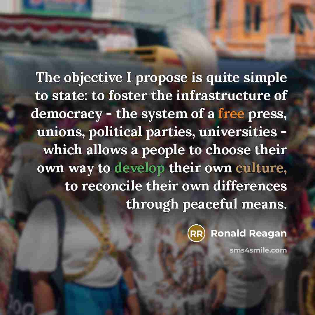 “The objective I propose is quite simple to state: to foster the infrastructure of democracy - the system of a free press, unions, political parties, universities - which allows a people to choose their own way to develop their own culture, to reconcile their own differences through peaceful means.” quote by Ronald Reagan