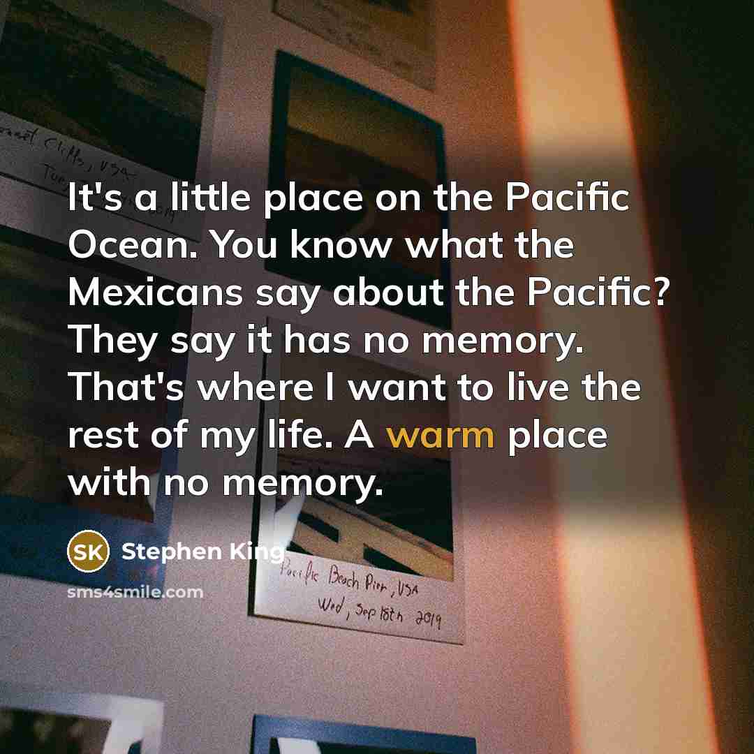“It's a little place on the Pacific Ocean. You know what the Mexicans say about the Pacific? They say it has no memory. That's where I want to live the rest of my life. A warm place with no memory.” quote by Stephen King