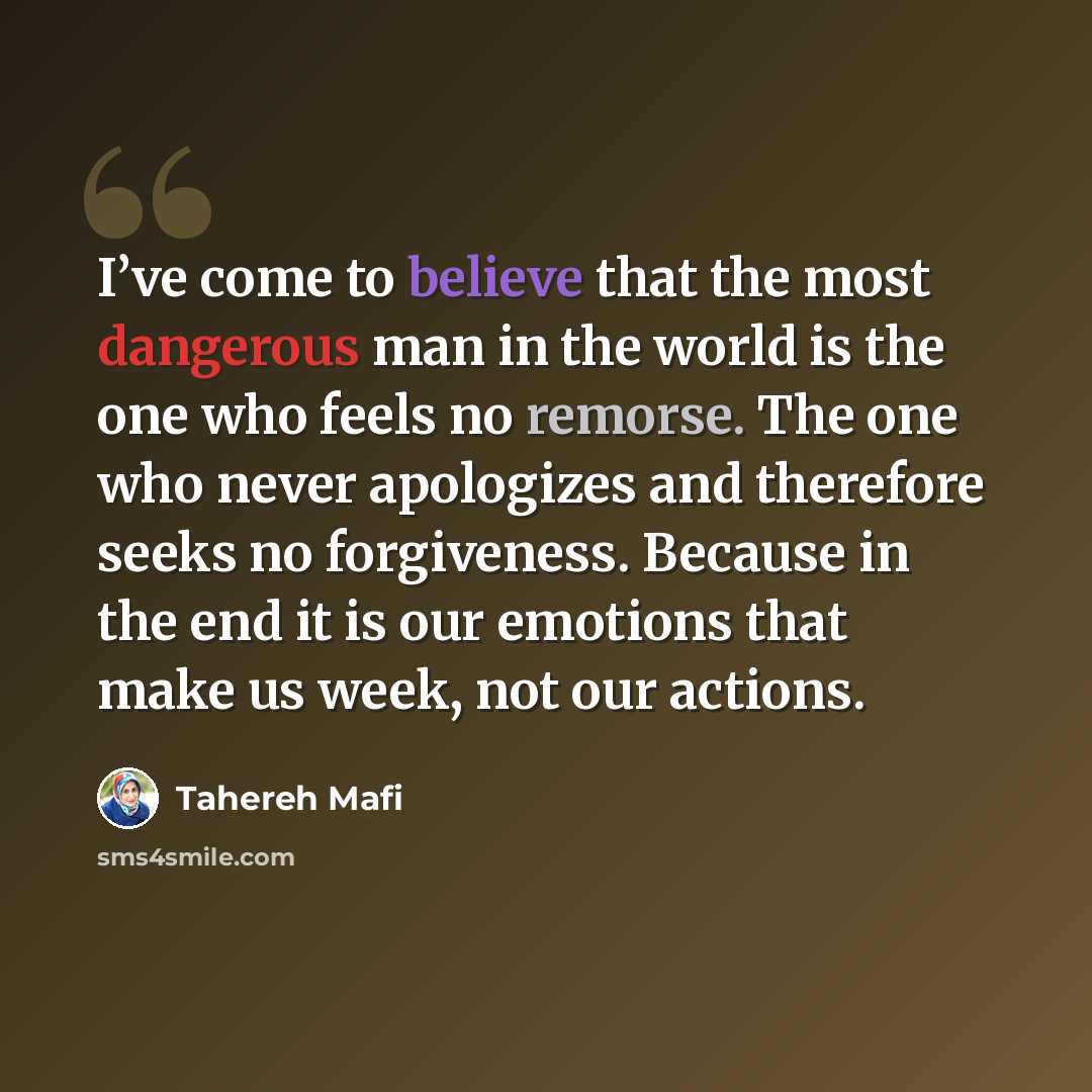 “I’ve come to believe that the most dangerous man in the world is the one who feels no remorse. The one who never apologizes and therefore seeks no forgiveness. Because in the end it is our emotions that make us week, not our actions.” quote by Tahereh Mafi