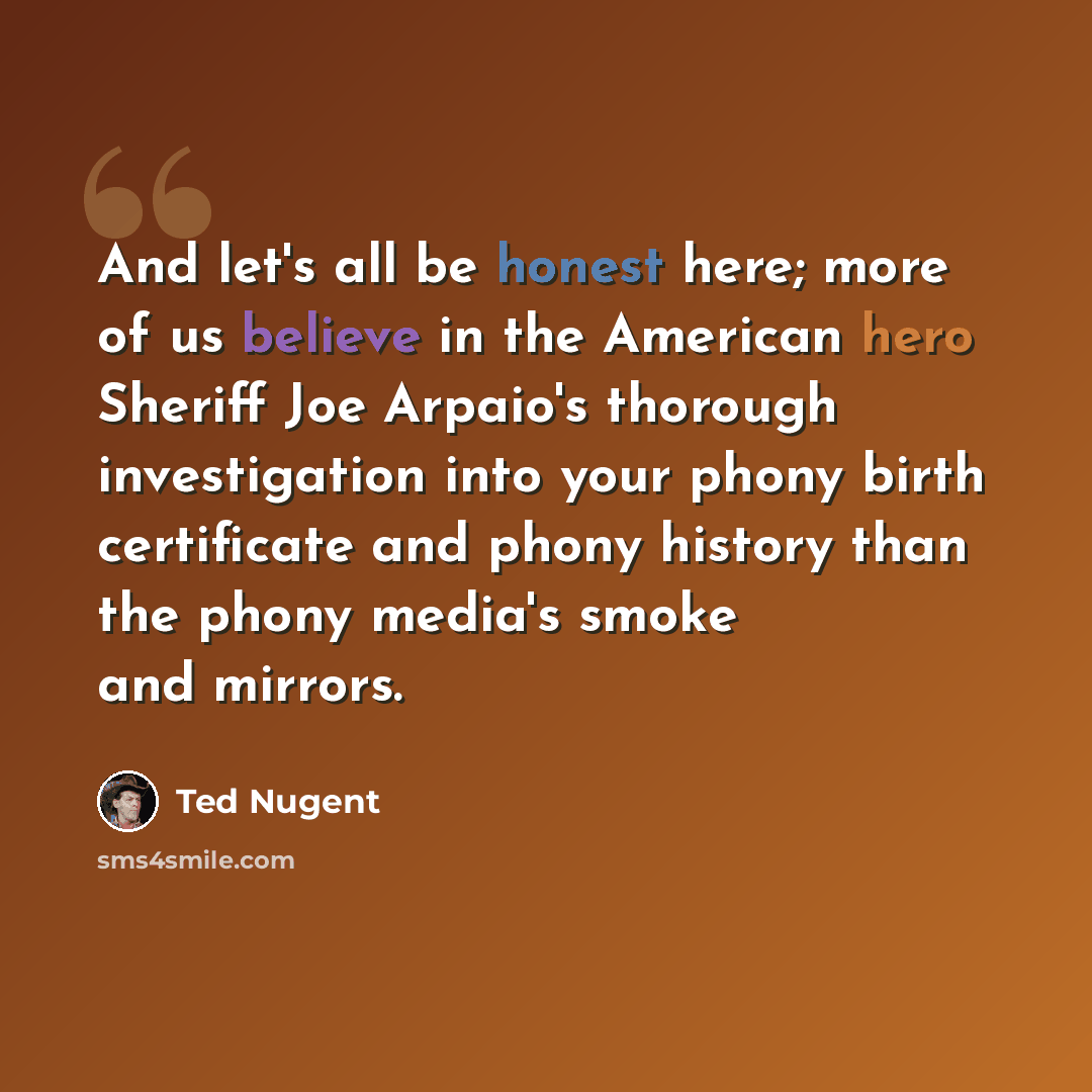 “And let's all be honest here; more of us believe in the American hero Sheriff Joe Arpaio's thorough investigation into your phony birth certificate and phony history than the phony media's smoke and mirrors.” quote by Ted Nugent
