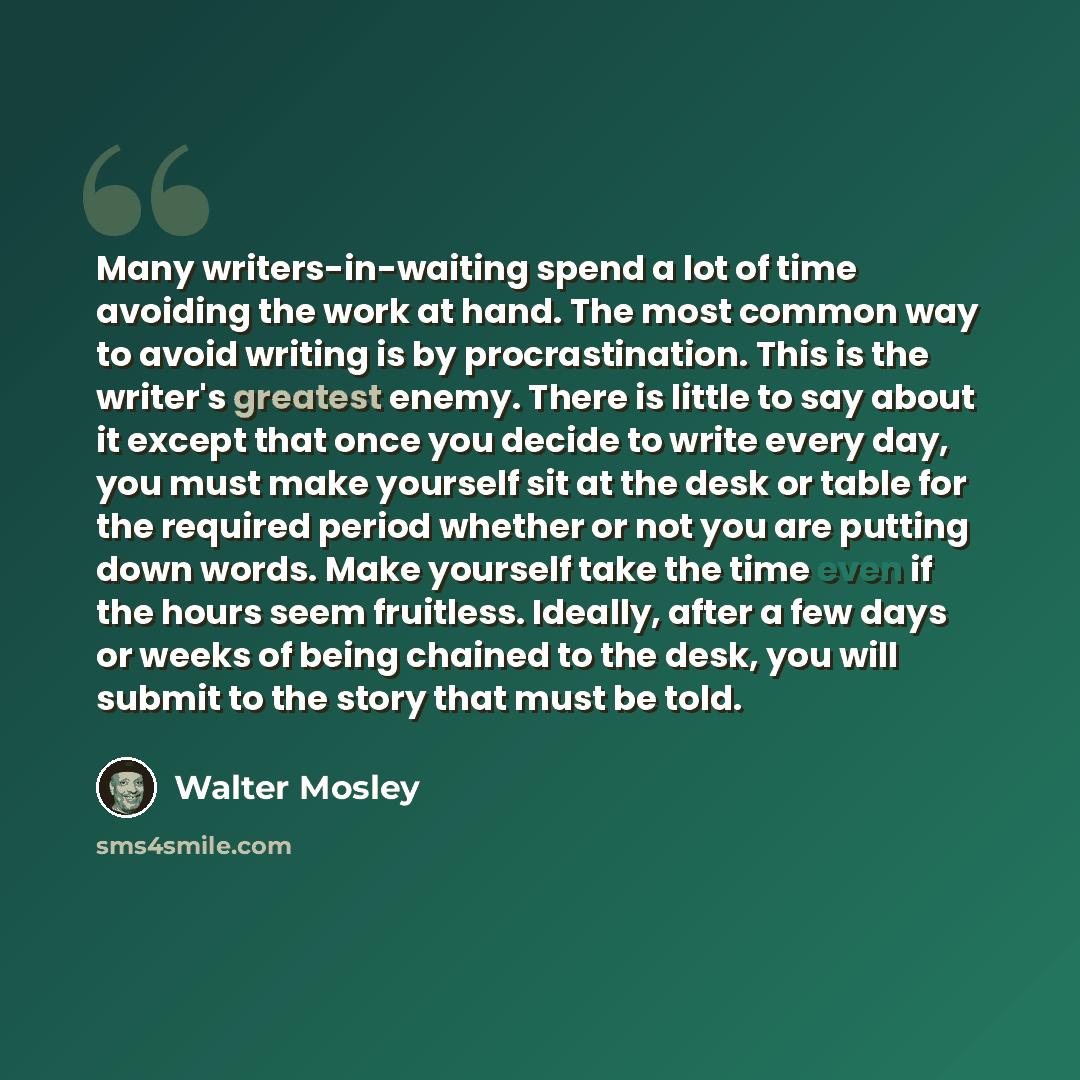 “Many writers-in-waiting spend a lot of time avoiding the work at hand. The most common way to avoid writing is by procrastination. This is the writer's greatest enemy. There is little to say about it except that once you decide to write every day, you must make yourself sit at the desk or table…” quote by Walter Mosley