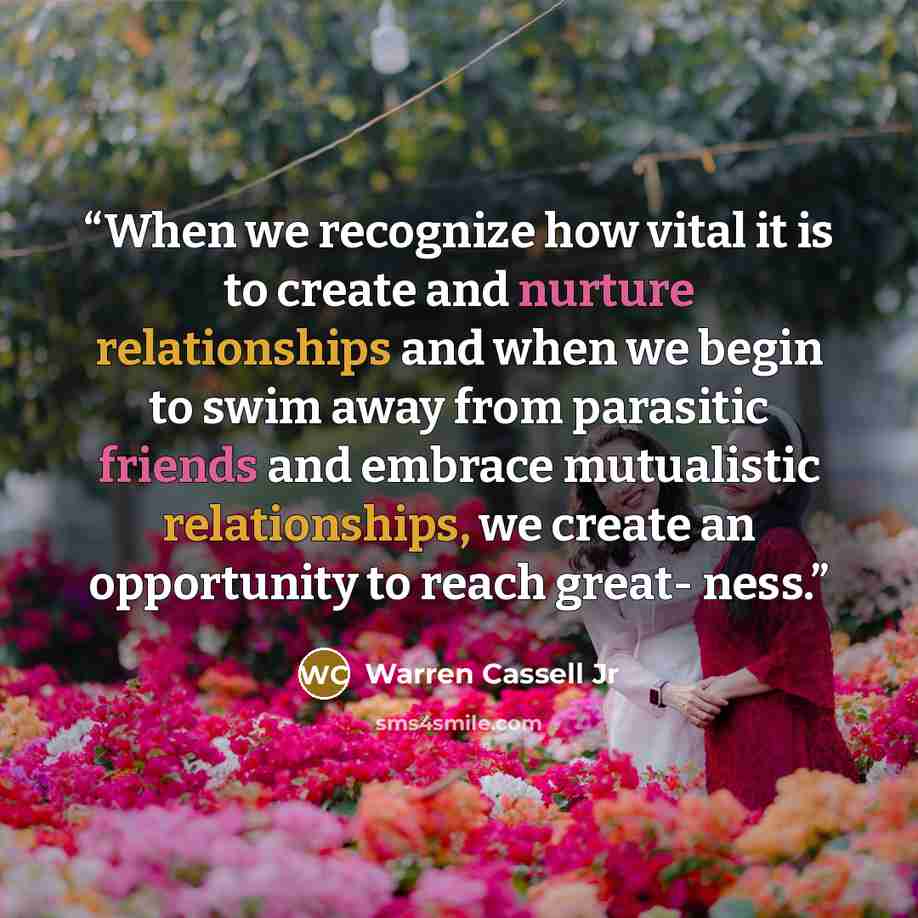 “When we recognize how vital it is to create and nurture relationships and when we begin to swim away from parasitic friends and embrace mutualistic relationships, we create an opportunity to reach great- ness.” quote by Warren Cassell Jr