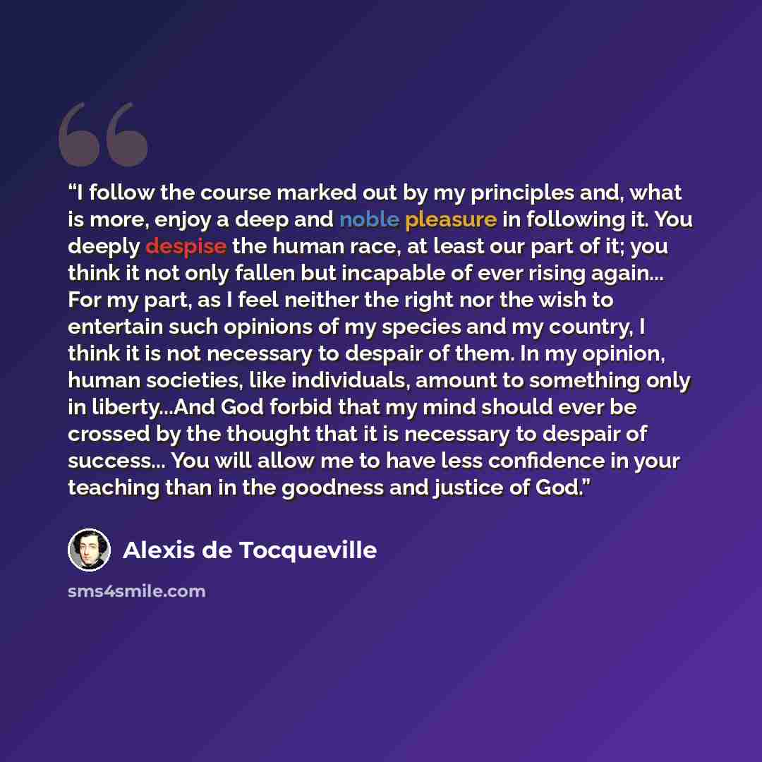 “I follow the course marked out by my principles and, what is more, enjoy a deep and noble pleasure in following it. You deeply despise the human race, at least our part of it; you think it not only fallen but incapable of ever rising again... For my part, as I feel neither the right nor the wish…” quote by Alexis de Tocqueville
