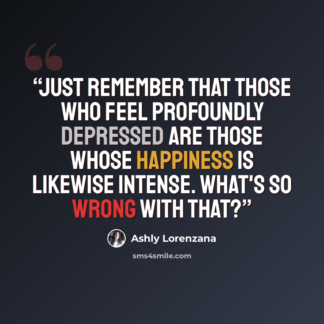 “Just remember that those who feel profoundly depressed are those whose happiness is likewise intense. What's so wrong with that?” quote by Ashly Lorenzana