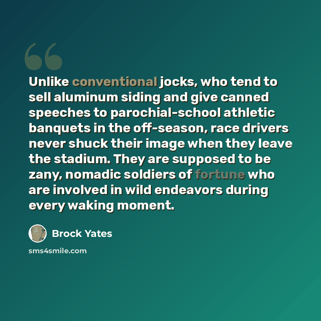 “Unlike conventional jocks, who tend to sell aluminum siding and give canned speeches to parochial-school athletic banquets in the off-season, race drivers never shuck their image when they leave the stadium. They are supposed to be zany, nomadic soldiers of fortune who are involved in wild…” quote by Brock Yates