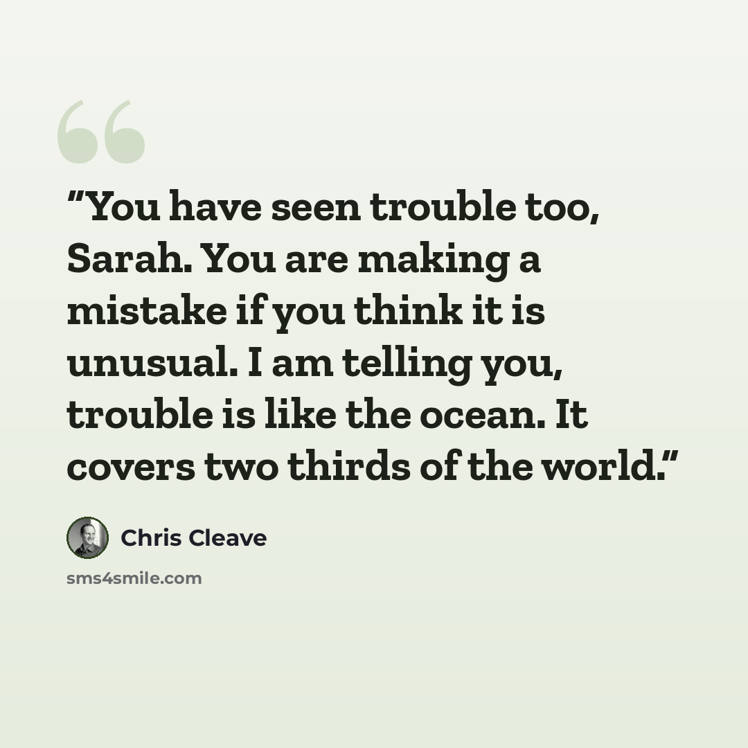 “You have seen trouble too, Sarah. You are making a mistake if you think it is unusual. I am telling you, trouble is like the ocean. It covers two thirds of the world.” quote by Chris Cleave