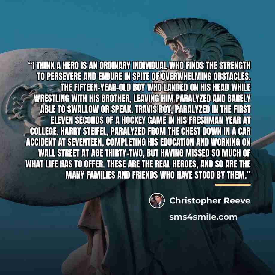 “I think a hero is an ordinary individual who finds the strength to persevere and endure in spite of overwhelming obstacles. The fifteen-year-old boy who landed on his head while wrestling with his brother, leaving him paralyzed and barely able to swallow or speak. Travis Roy, paralyzed in the…” quote by Christopher Reeve