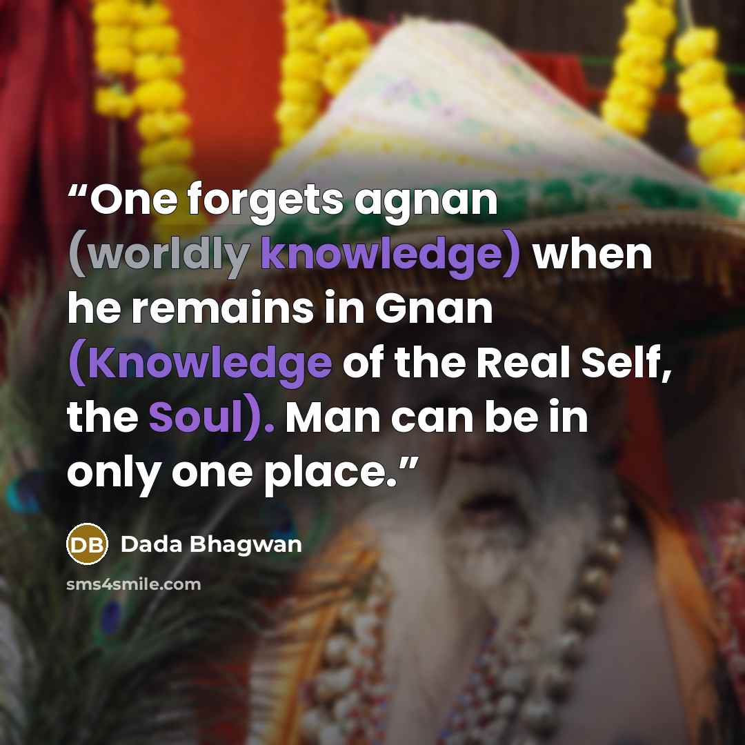 “One forgets agnan (worldly knowledge) when he remains in Gnan (Knowledge of the Real Self, the Soul). Man can be in only one place.” quote by Dada Bhagwan