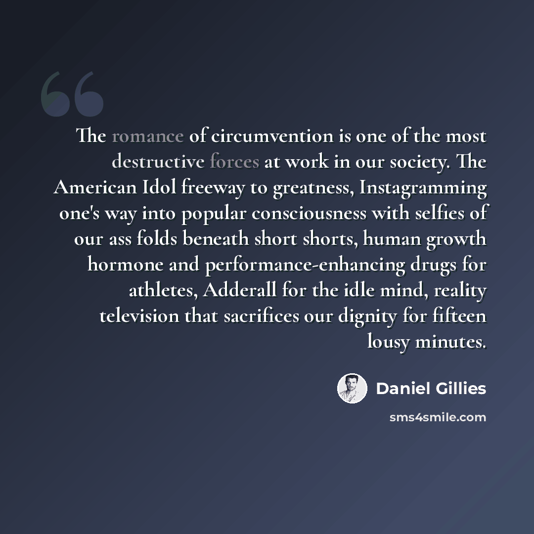 “The romance of circumvention is one of the most destructive forces at work in our society. The American Idol freeway to greatness, Instagramming one's way into popular consciousness with selfies of our ass folds beneath short shorts, human growth hormone and performance-enhancing drugs for…” quote by Daniel Gillies