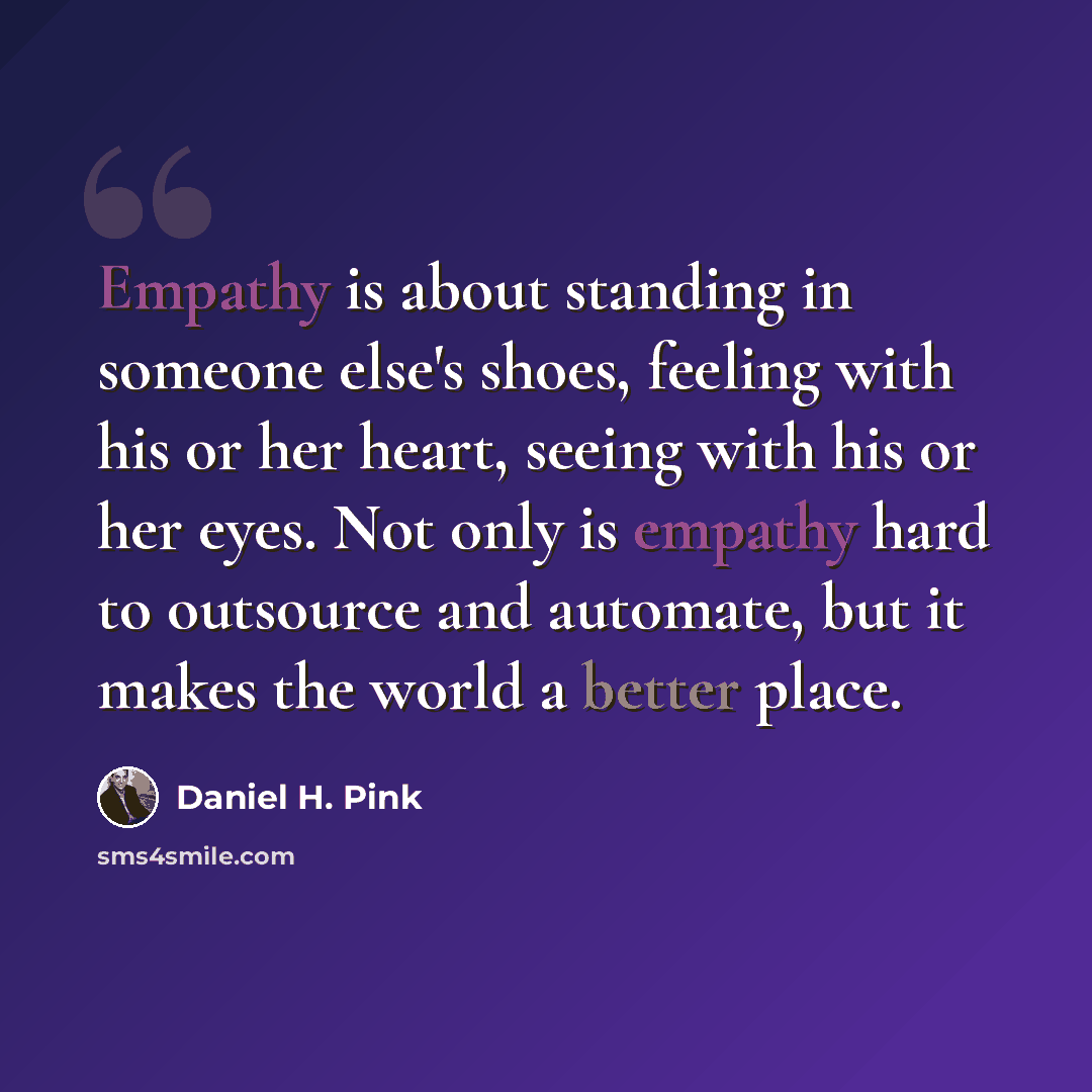 “Empathy is about standing in someone else's shoes, feeling with his or her heart, seeing with his or her eyes. Not only is empathy hard to outsource and automate, but it makes the world a better place.” quote by Daniel H. Pink