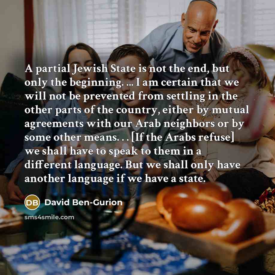 “A partial Jewish State is not the end, but only the beginning. ... I am certain that we will not be prevented from settling in the other parts of the country, either by mutual agreements with our Arab neighbors or by some other means. . . [If the Arabs refuse] we shall have to speak to them in a…” quote by David Ben-Gurion