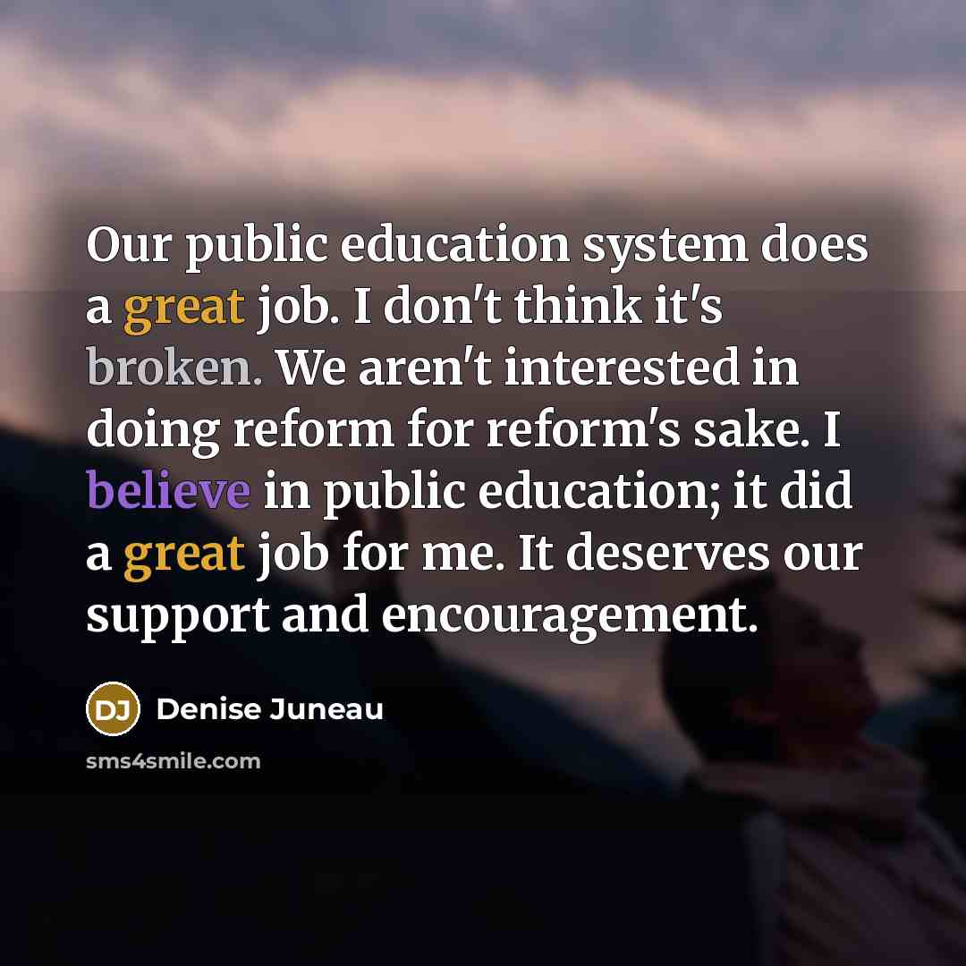 “Our public education system does a great job. I don't think it's broken. We aren't interested in doing reform for reform's sake. I believe in public education; it did a great job for me. It deserves our support and encouragement.” quote by Denise Juneau