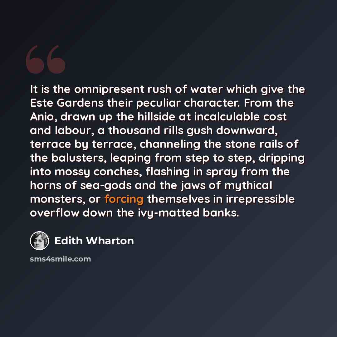“It is the omnipresent rush of water which give the Este Gardens their peculiar character. From the Anio, drawn up the hillside at incalculable cost and labour, a thousand rills gush downward, terrace by terrace, channeling the stone rails of the balusters, leaping from step to step, dripping into…” quote by Edith Wharton