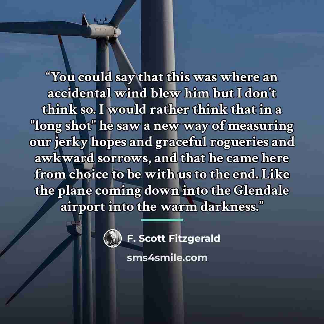 “You could say that this was where an accidental wind blew him but I don't think so. I would rather think that in a "long shot" he saw a new way of measuring our jerky hopes and graceful rogueries and awkward sorrows, and that he came here from choice to be with us to the end. Like the plane coming…” quote by F. Scott Fitzgerald