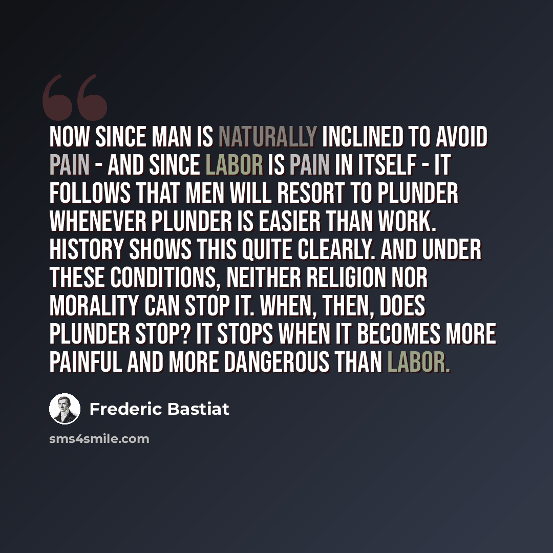 “Now since man is naturally inclined to avoid pain - and since labor is pain in itself - it follows that men will resort to plunder whenever plunder is easier than work. History shows this quite clearly. And under these conditions, neither religion nor morality can stop it. When, then, does plunder…” quote by Frederic Bastiat