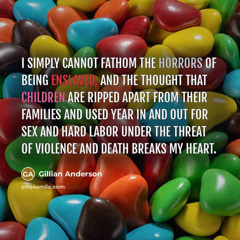 “I simply cannot fathom the horrors of being enslaved, and the thought that children are ripped apart from their families and used year in and out for sex and hard labor under the threat of violence and death breaks my heart.” quote by Gillian Anderson