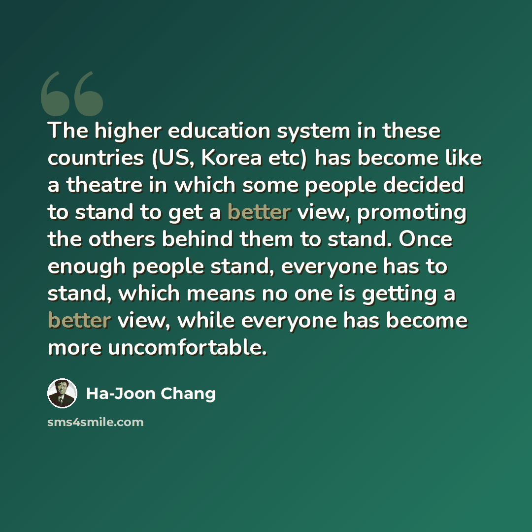 “The higher education system in these countries (US, Korea etc) has become like a theatre in which some people decided to stand to get a better view, promoting the others behind them to stand. Once enough people stand, everyone has to stand, which means no one is getting a better view, while…” quote by Ha-Joon Chang