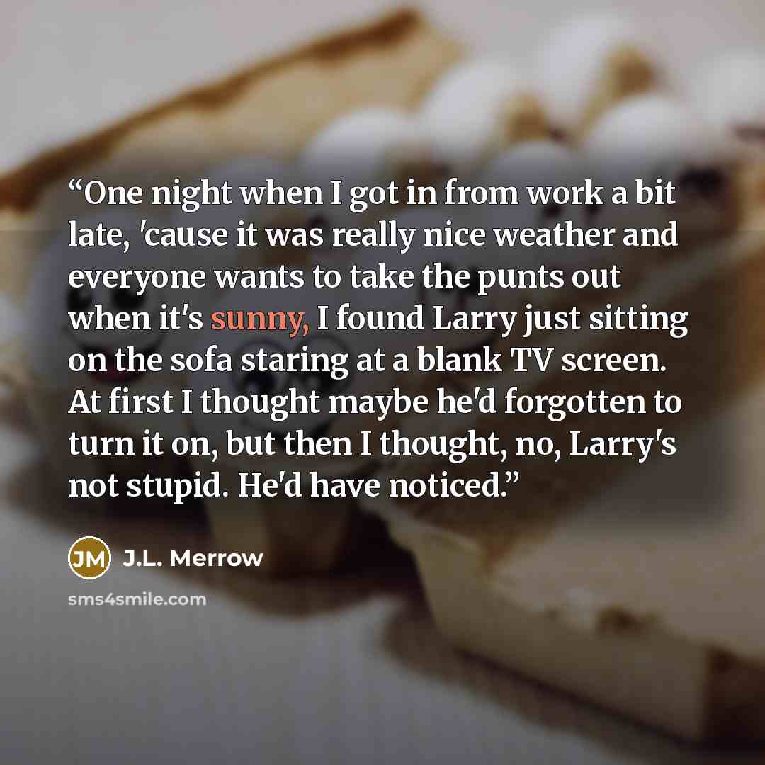 “One night when I got in from work a bit late, 'cause it was really nice weather and everyone wants to take the punts out when it's sunny, I found Larry just sitting on the sofa staring at a blank TV screen. At first I thought maybe he'd forgotten to turn it on, but then I thought, no, Larry's not…” quote by J.L. Merrow
