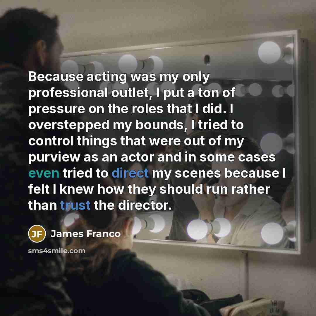 “Because acting was my only professional outlet, I put a ton of pressure on the roles that I did. I overstepped my bounds, I tried to control things that were out of my purview as an actor and in some cases even tried to direct my scenes because I felt I knew how they should run rather than trust…” quote by James Franco