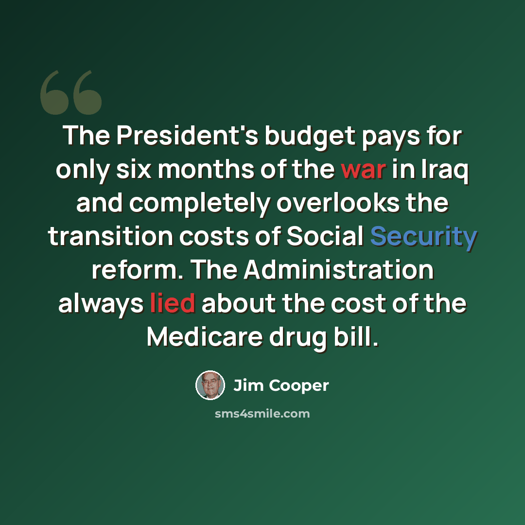“The President's budget pays for only six months of the war in Iraq and completely overlooks the transition costs of Social Security reform. The Administration always lied about the cost of the Medicare drug bill.” quote by Jim Cooper