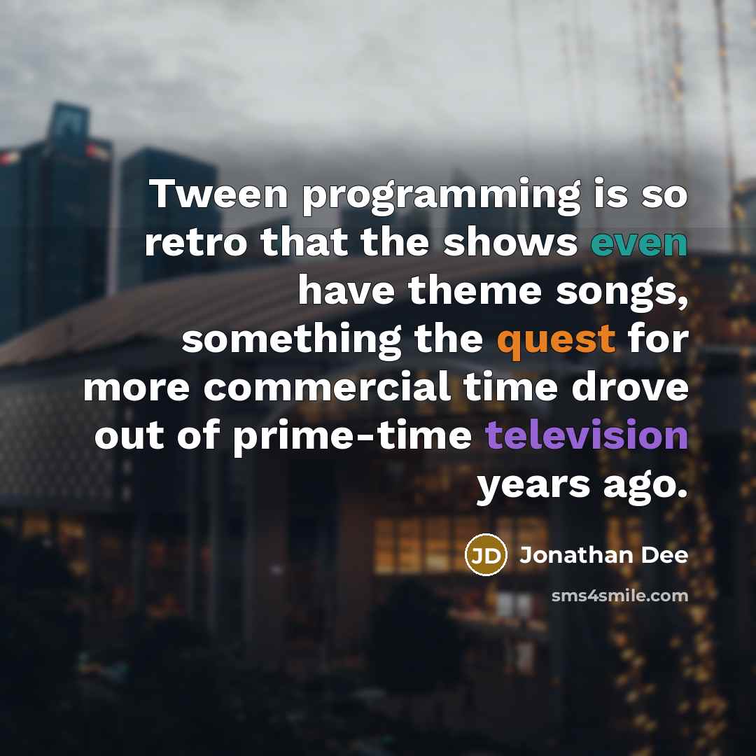 “Tween programming is so retro that the shows even have theme songs, something the quest for more commercial time drove out of prime-time television years ago.” quote by Jonathan Dee