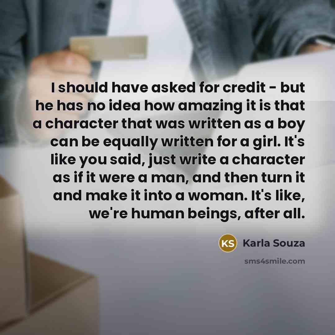 “I should have asked for credit - but he has no idea how amazing it is that a character that was written as a boy can be equally written for a girl. It's like you said, just write a character as if it were a man, and then turn it and make it into a woman. It's like, we're human beings, after all.” quote by Karla Souza