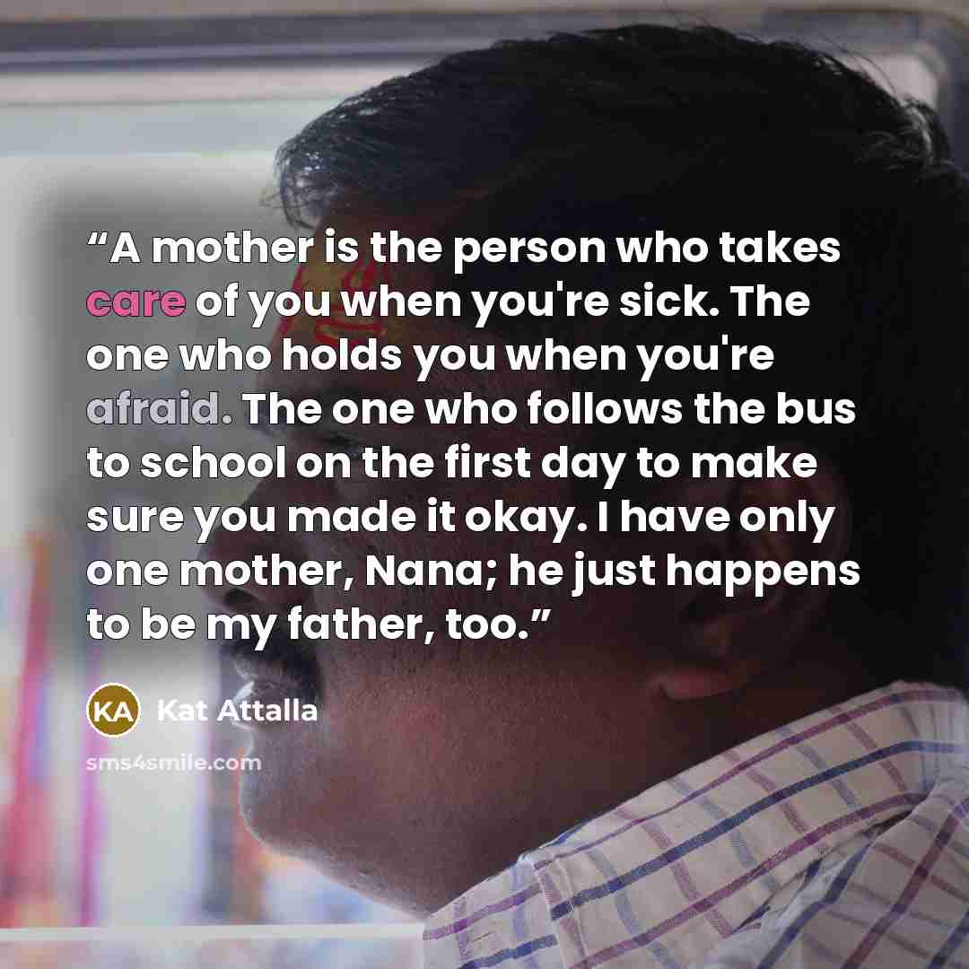 “A mother is the person who takes care of you when you're sick. The one who holds you when you're afraid. The one who follows the bus to school on the first day to make sure you made it okay. I have only one mother, Nana; he just happens to be my father, too.” quote by Kat Attalla