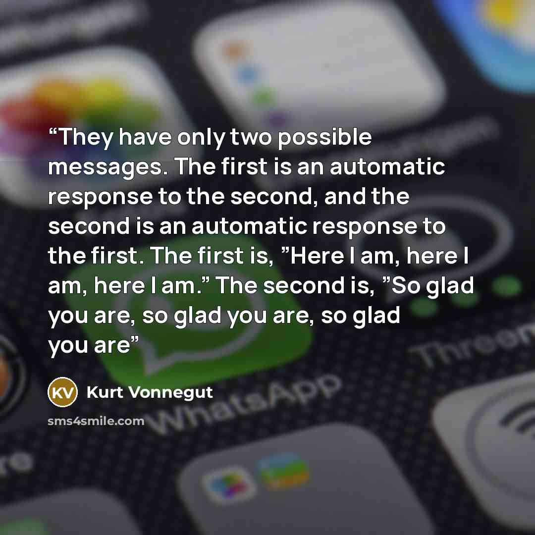 “They have only two possible messages. The first is an automatic response to the second, and the second is an automatic response to the first. The first is, ”Here I am, here I am, here I am.” The second is, ”So glad you are, so glad you are, so glad you are” quote by Kurt Vonnegut