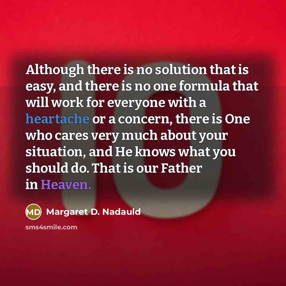 “Although there is no solution that is easy, and there is no one formula that will work for everyone with a heartache or a concern, there is One who cares very much about your situation, and He knows what you should do. That is our Father in Heaven.” quote by Margaret D. Nadauld