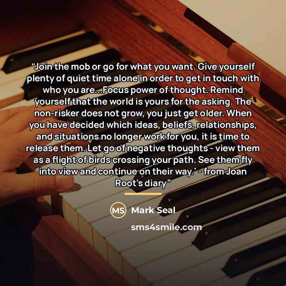 “Join the mob or go for what you want. Give yourself plenty of quiet time alone in order to get in touch with who you are...Focus power of thought. Remind yourself that the world is yours for the asking. The non-risker does not grow, you just get older. When you have decided which ideas, beliefs…” quote by Mark Seal