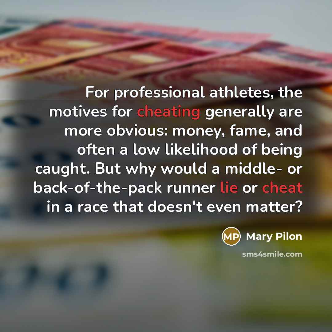 “For professional athletes, the motives for cheating generally are more obvious: money, fame, and often a low likelihood of being caught. But why would a middle- or back-of-the-pack runner lie or cheat in a race that doesn't even matter?” quote by Mary Pilon