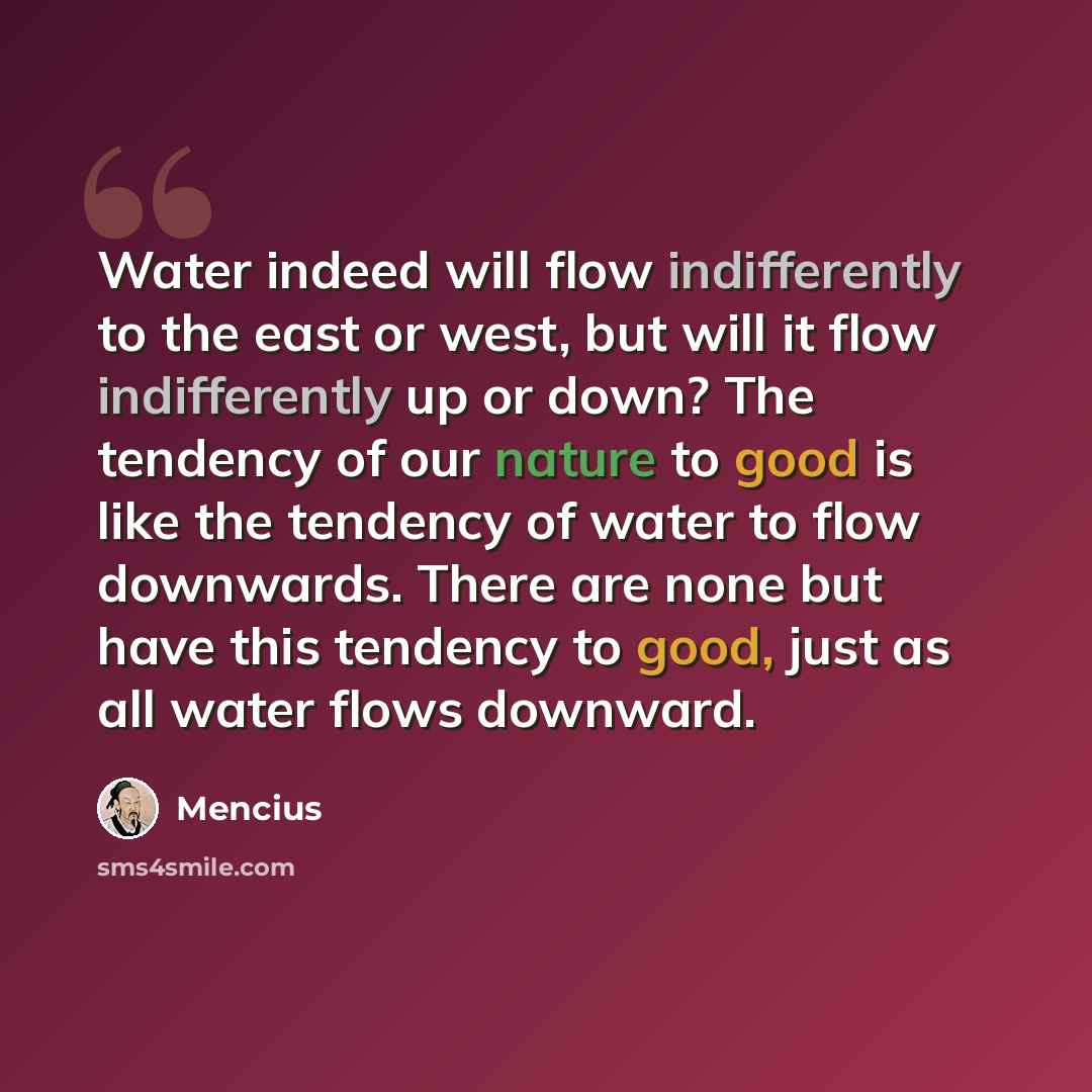 “Water indeed will flow indifferently to the east or west, but will it flow indifferently up or down? The tendency of our nature to good is like the tendency of water to flow downwards. There are none but have this tendency to good, just as all water flows downward.” quote by Mencius